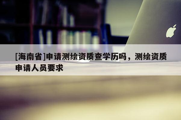 [海南省]申請測繪資質查學歷嗎，測繪資質申請人員要求