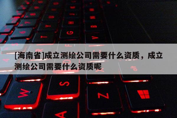 [海南省]成立測繪公司需要什么資質，成立測繪公司需要什么資質呢