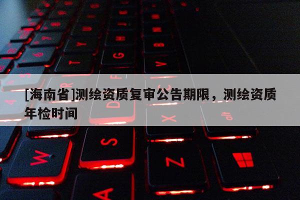 [海南省]測繪資質復審公告期限，測繪資質年檢時間