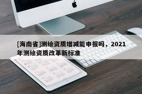[海南省]測繪資質(zhì)增減能申報嗎，2021年測繪資質(zhì)改革新標準