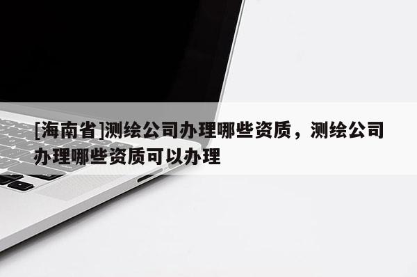 [海南省]測繪公司辦理哪些資質(zhì)，測繪公司辦理哪些資質(zhì)可以辦理