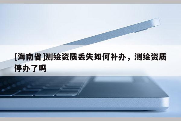[海南省]測繪資質(zhì)丟失如何補辦，測繪資質(zhì)停辦了嗎