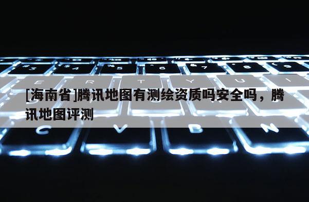 [海南省]騰訊地圖有測繪資質嗎安全嗎，騰訊地圖評測