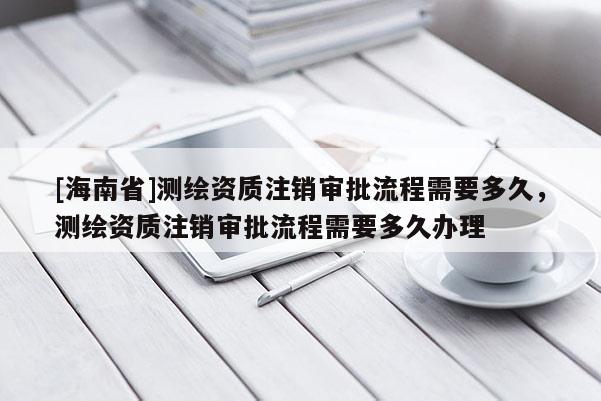 [海南省]測繪資質注銷審批流程需要多久，測繪資質注銷審批流程需要多久辦理
