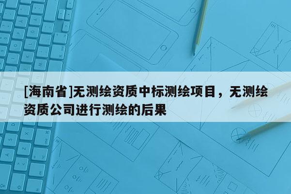 [海南省]無測繪資質中標測繪項目，無測繪資質公司進行測繪的后果