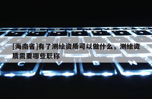 [海南省]有了測繪資質可以做什么，測繪資質需要哪些職稱