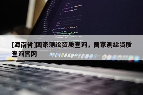 [海南省]國家測繪資質查詢，國家測繪資質查詢官網