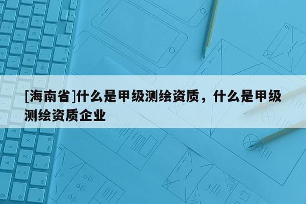 [海南省]什么是甲級測繪資質，什么是甲級測繪資質企業