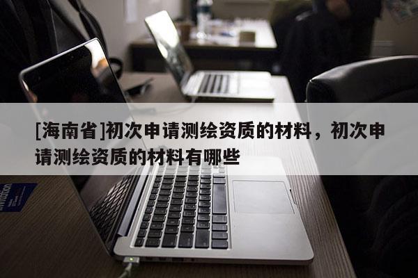 [海南省]初次申請測繪資質的材料，初次申請測繪資質的材料有哪些