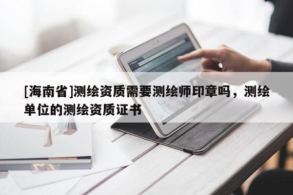 [海南省]測繪資質(zhì)需要測繪師印章嗎，測繪單位的測繪資質(zhì)證書