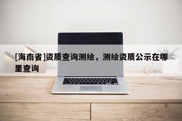 [海南省]資質(zhì)查詢測(cè)繪，測(cè)繪資質(zhì)公示在哪里查詢