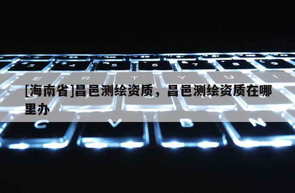 [海南省]昌邑測繪資質，昌邑測繪資質在哪里辦