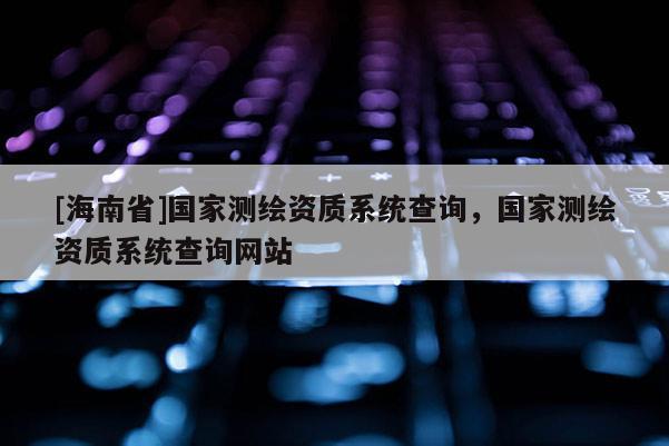 [海南省]國家測繪資質(zhì)系統(tǒng)查詢，國家測繪資質(zhì)系統(tǒng)查詢網(wǎng)站