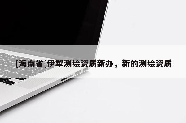 [海南省]伊犁測繪資質新辦，新的測繪資質