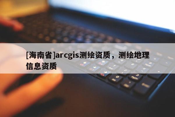 [海南省]arcgis測繪資質，測繪地理信息資質