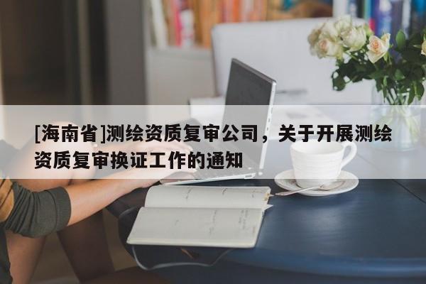 [海南省]測繪資質復審公司，關于開展測繪資質復審換證工作的通知