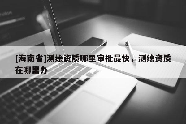 [海南省]測繪資質哪里審批最快，測繪資質在哪里辦