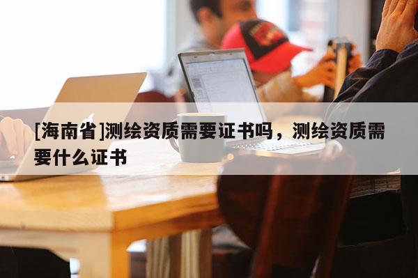 [海南省]測繪資質需要證書嗎，測繪資質需要什么證書
