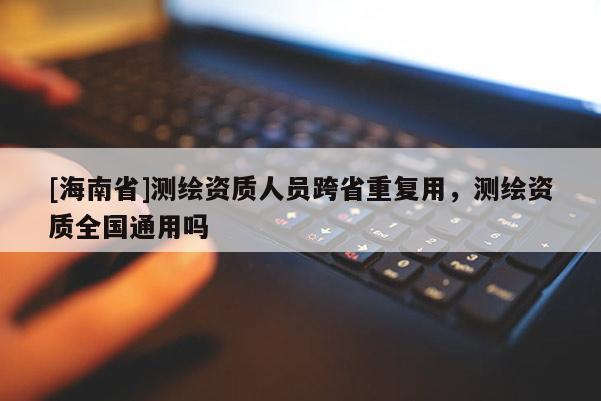 [海南省]測繪資質(zhì)人員跨省重復用，測繪資質(zhì)全國通用嗎