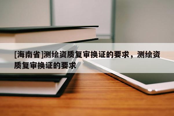 [海南省]測繪資質復審換證的要求，測繪資質復審換證的要求