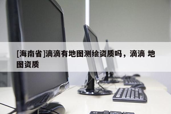 [海南省]滴滴有地圖測繪資質嗎，滴滴 地圖資質