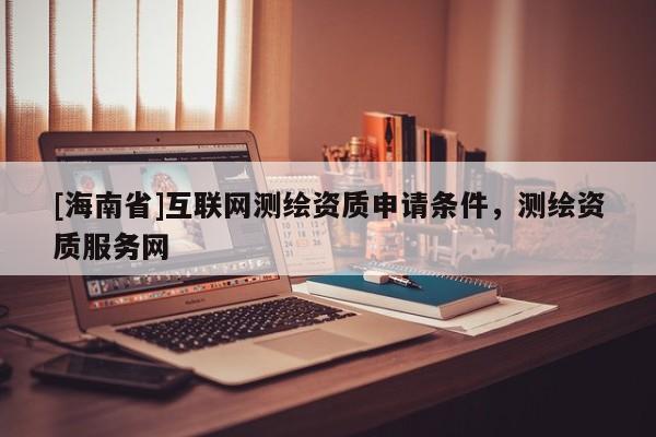 [海南省]互聯(lián)網(wǎng)測繪資質(zhì)申請條件，測繪資質(zhì)服務網(wǎng)