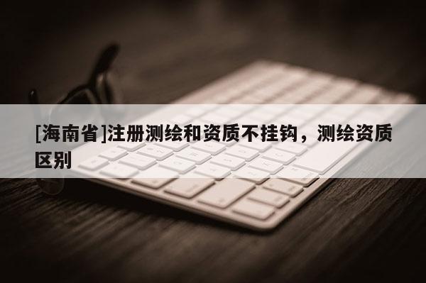 [海南省]注冊測繪和資質(zhì)不掛鉤，測繪資質(zhì)區(qū)別