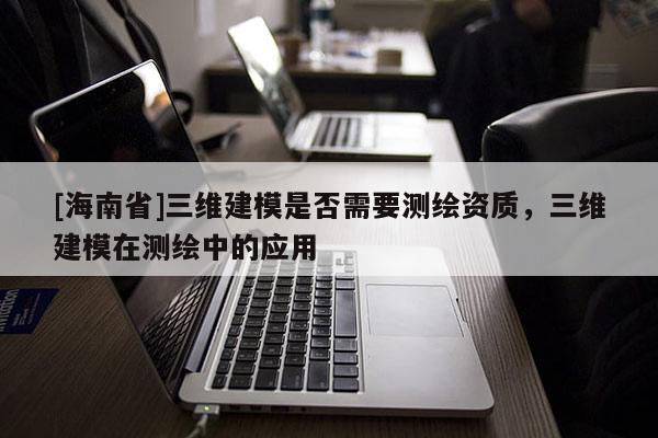 [海南省]三維建模是否需要測繪資質，三維建模在測繪中的應用