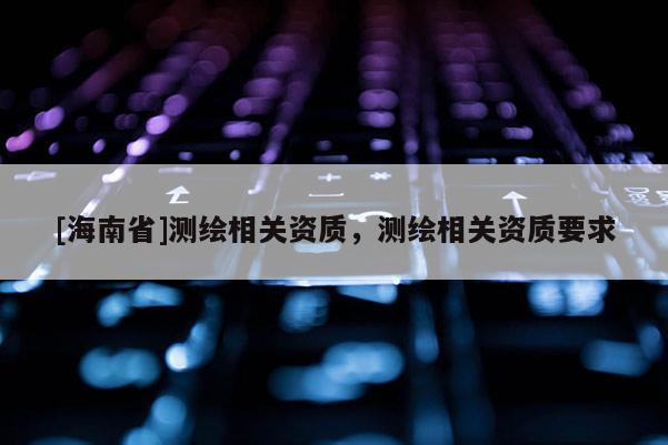 [海南省]測繪相關(guān)資質(zhì)，測繪相關(guān)資質(zhì)要求