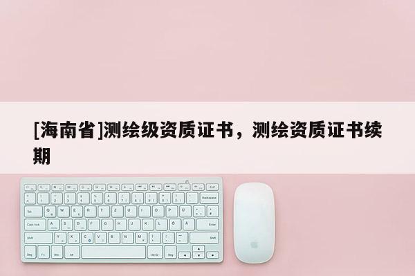 [海南省]測繪級資質證書，測繪資質證書續期