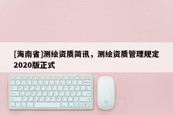 [海南省]測(cè)繪資質(zhì)簡(jiǎn)訊，測(cè)繪資質(zhì)管理規(guī)定2020版正式