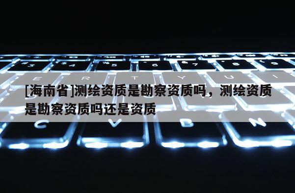 [海南省]測繪資質(zhì)是勘察資質(zhì)嗎，測繪資質(zhì)是勘察資質(zhì)嗎還是資質(zhì)
