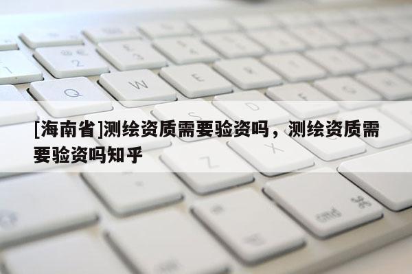 [海南省]測繪資質需要驗資嗎，測繪資質需要驗資嗎知乎