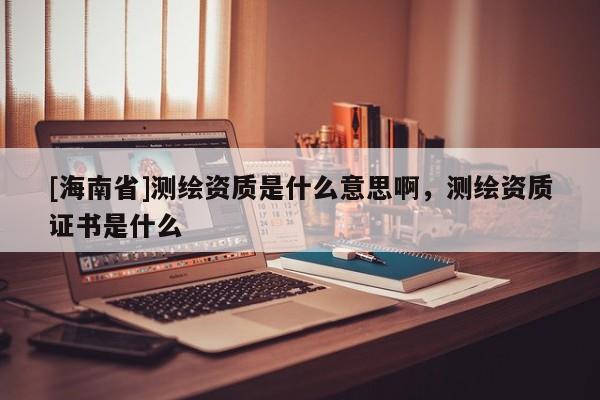 [海南省]測繪資質是什么意思啊，測繪資質證書是什么