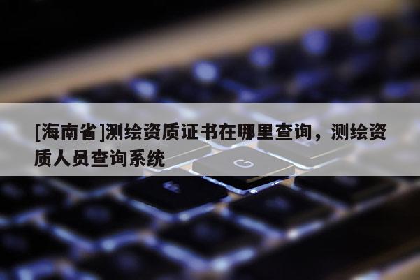 [海南省]測(cè)繪資質(zhì)證書(shū)在哪里查詢(xún)，測(cè)繪資質(zhì)人員查詢(xún)系統(tǒng)