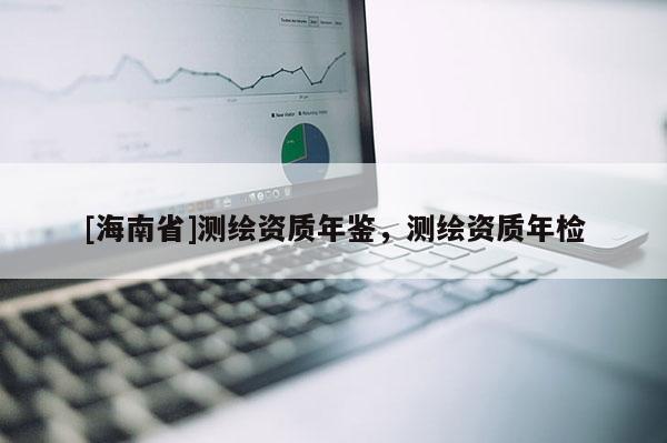 [海南省]測(cè)繪資質(zhì)年鑒，測(cè)繪資質(zhì)年檢