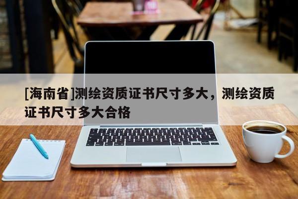 [海南省]測(cè)繪資質(zhì)證書(shū)尺寸多大，測(cè)繪資質(zhì)證書(shū)尺寸多大合格