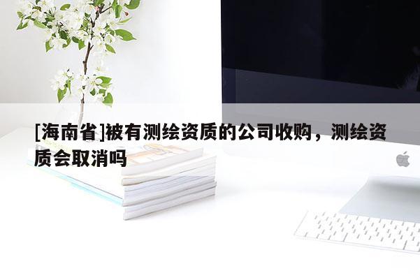 [海南省]被有測繪資質的公司收購，測繪資質會取消嗎