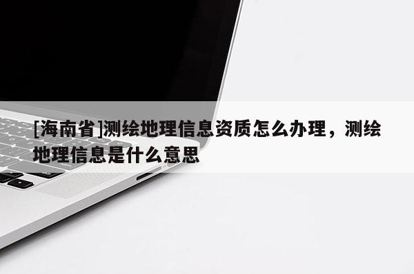 [海南省]測繪地理信息資質怎么辦理，測繪地理信息是什么意思