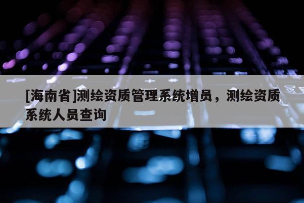 [海南省]測繪資質管理系統增員，測繪資質系統人員查詢