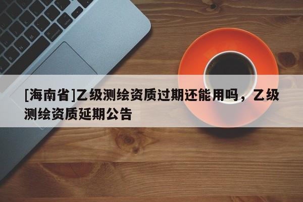 [海南省]乙級測繪資質過期還能用嗎，乙級測繪資質延期公告