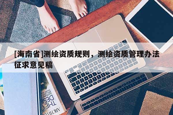 [海南省]測(cè)繪資質(zhì)規(guī)則，測(cè)繪資質(zhì)管理辦法征求意見稿