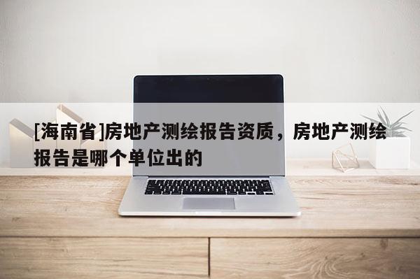 [海南省]房地產(chǎn)測(cè)繪報(bào)告資質(zhì)，房地產(chǎn)測(cè)繪報(bào)告是哪個(gè)單位出的