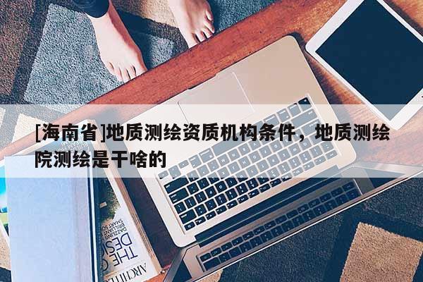 [海南省]地質測繪資質機構條件，地質測繪院測繪是干啥的