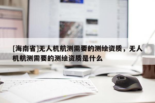 [海南省]無人機航測需要的測繪資質，無人機航測需要的測繪資質是什么