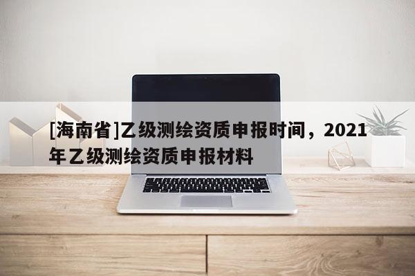 [海南省]乙級測繪資質申報時間，2021年乙級測繪資質申報材料