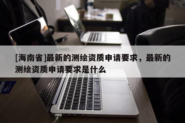 [海南省]最新的測繪資質申請要求，最新的測繪資質申請要求是什么