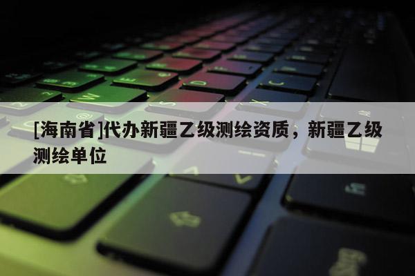 [海南省]代辦新疆乙級測繪資質，新疆乙級測繪單位