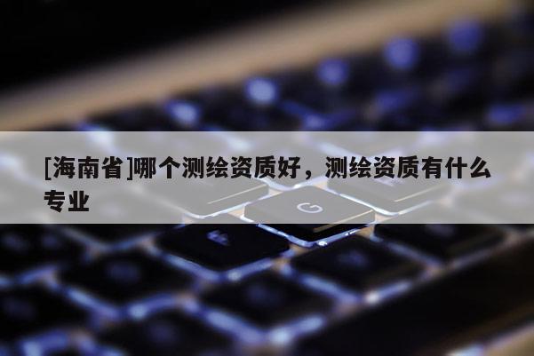 [海南省]哪個測繪資質好，測繪資質有什么專業