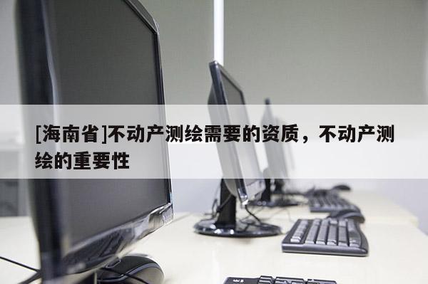 [海南省]不動產(chǎn)測繪需要的資質(zhì)，不動產(chǎn)測繪的重要性